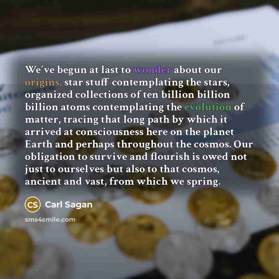 “We've begun at last to wonder about our origins, star stuff contemplating the stars, organized collections of ten billion billion billion atoms contemplating the evolution of matter, tracing that long path by which it arrived at consciousness here on the planet Earth and perhaps throughout the…” quote by Carl Sagan