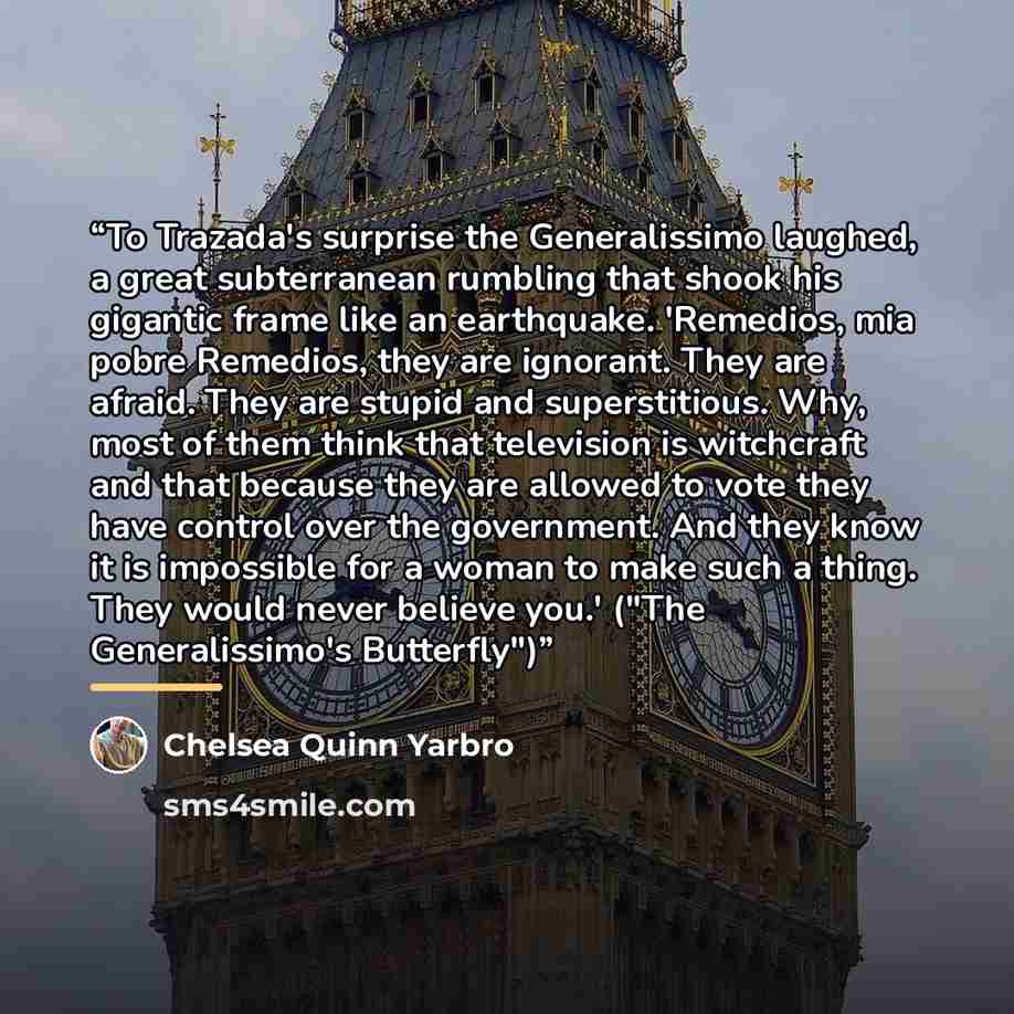“To Trazada's surprise the Generalissimo laughed, a great subterranean rumbling that shook his gigantic frame like an earthquake. 'Remedios, mia pobre Remedios, they are ignorant. They are afraid. They are stupid and superstitious. Why, most of them think that television is witchcraft and that…” quote by Chelsea Quinn Yarbro