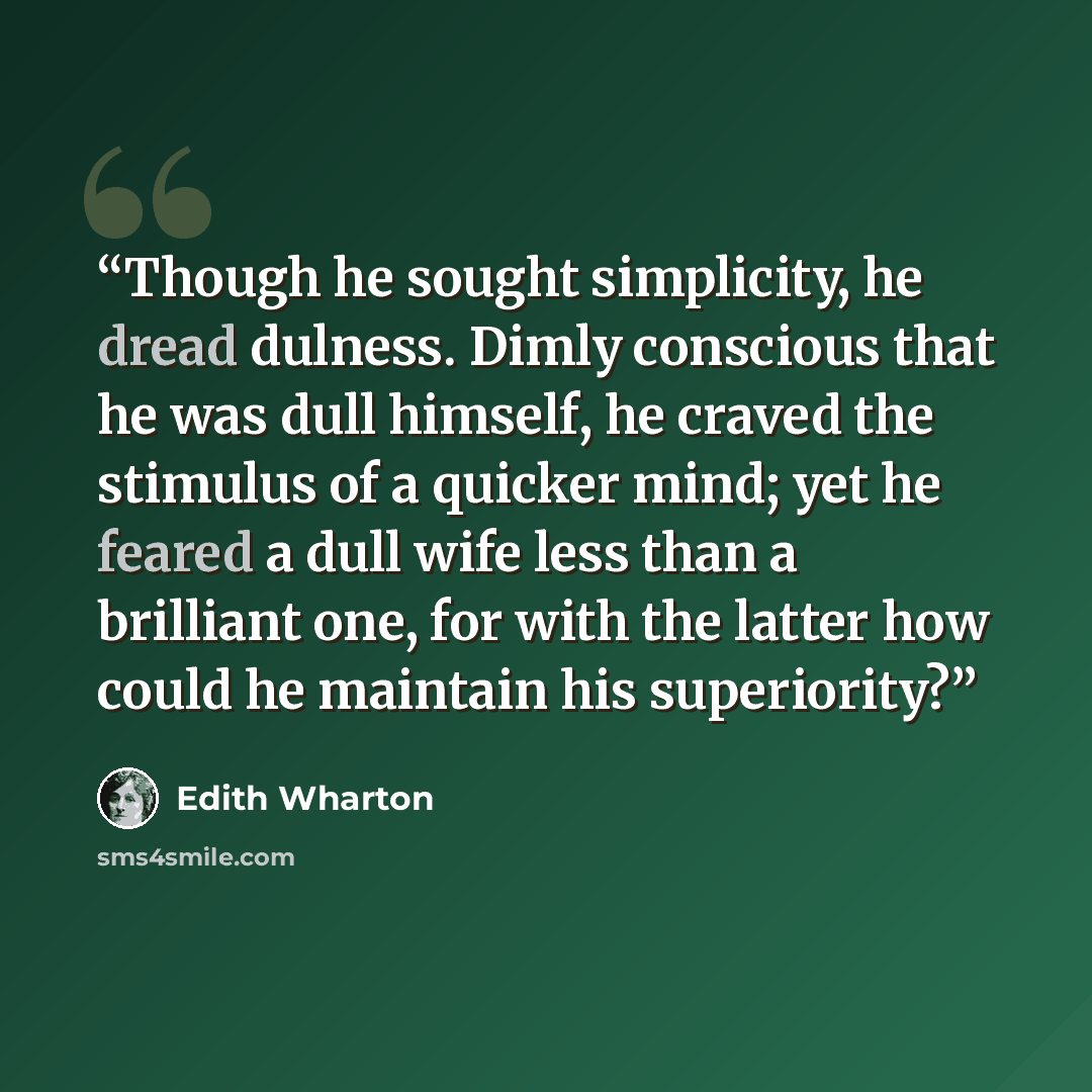 “Though he sought simplicity, he dread dulness. Dimly conscious that he was dull himself, he craved the stimulus of a quicker mind; yet he feared a dull wife less than a brilliant one, for with the latter how could he maintain his superiority?” quote by Edith Wharton