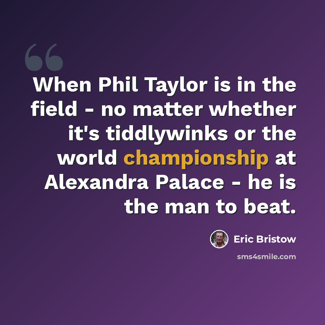 “When Phil Taylor is in the field - no matter whether it's tiddlywinks or the world championship at Alexandra Palace - he is the man to beat.” quote by Eric Bristow