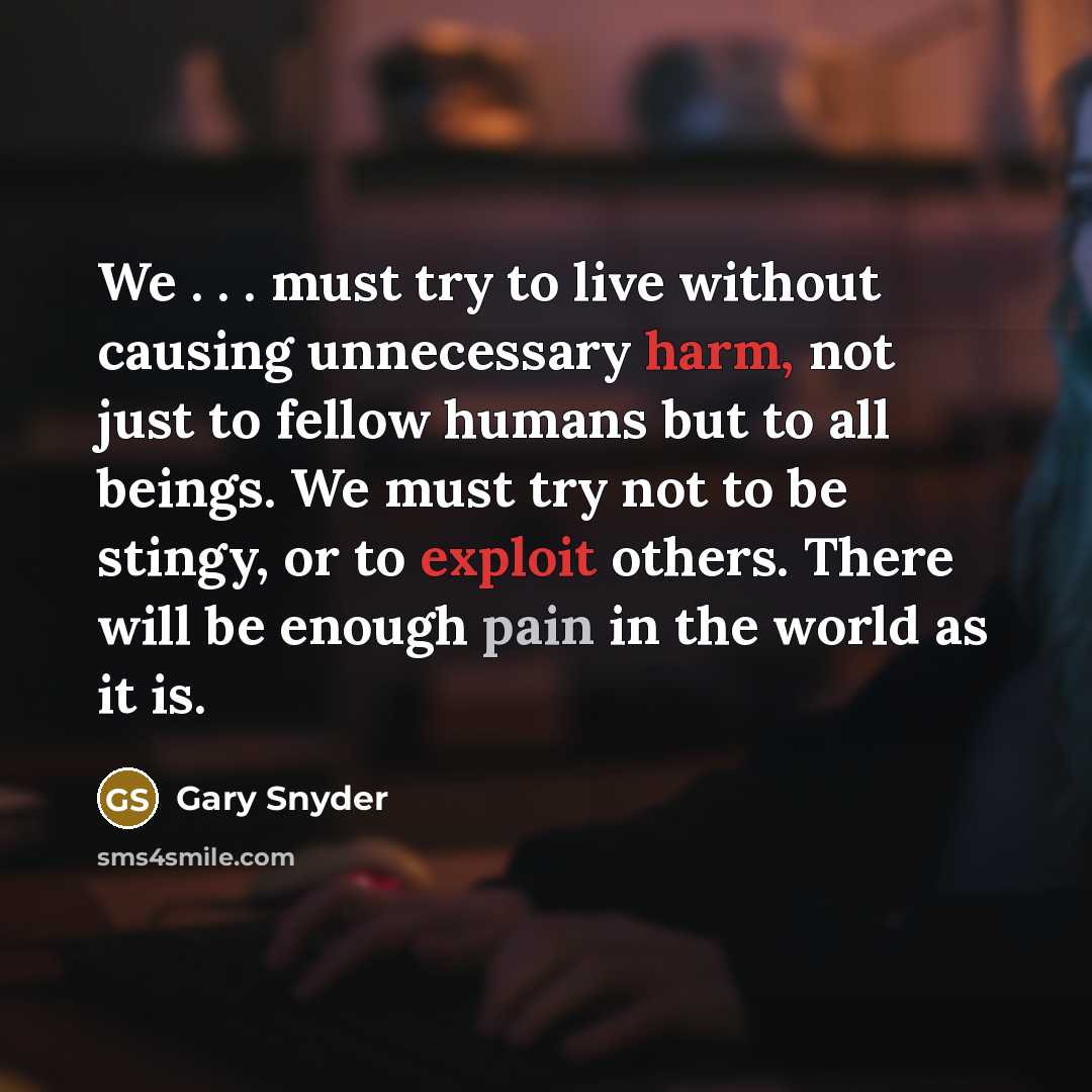 “We . . . must try to live without causing unnecessary harm, not just to fellow humans but to all beings. We must try not to be stingy, or to exploit others. There will be enough pain in the world as it is.” quote by Gary Snyder