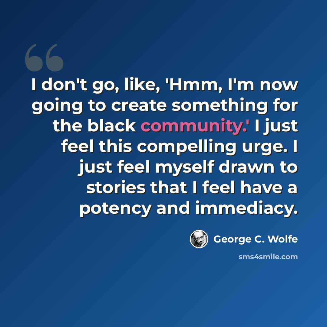 “I don't go, like, 'Hmm, I'm now going to create something for the black community.' I just feel this compelling urge. I just feel myself drawn to stories that I feel have a potency and immediacy.” quote by George C. Wolfe