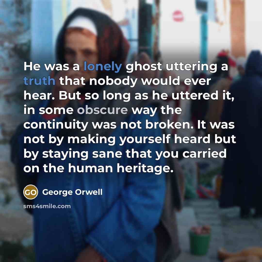 “He was a lonely ghost uttering a truth that nobody would ever hear. But so long as he uttered it, in some obscure way the continuity was not broken. It was not by making yourself heard but by staying sane that you carried on the human heritage.” quote by George Orwell