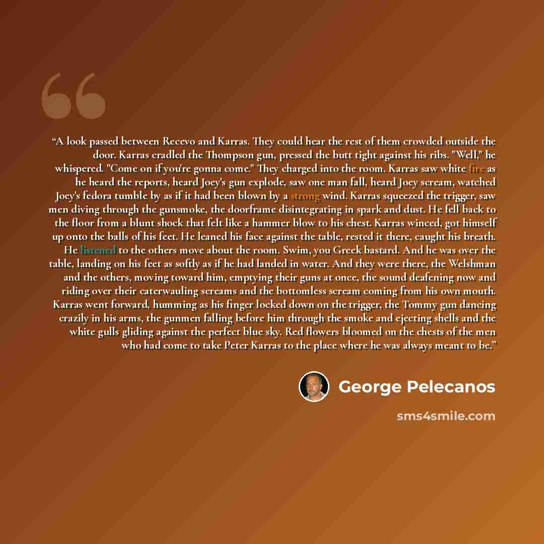 “A look passed between Recevo and Karras. They could hear the rest of them crowded outside the door. Karras cradled the Thompson gun, pressed the butt tight against his ribs. "Well," he whispered. "Come on if you're gonna come." They charged into the room. Karras saw white fire as he heard the…” quote by George Pelecanos