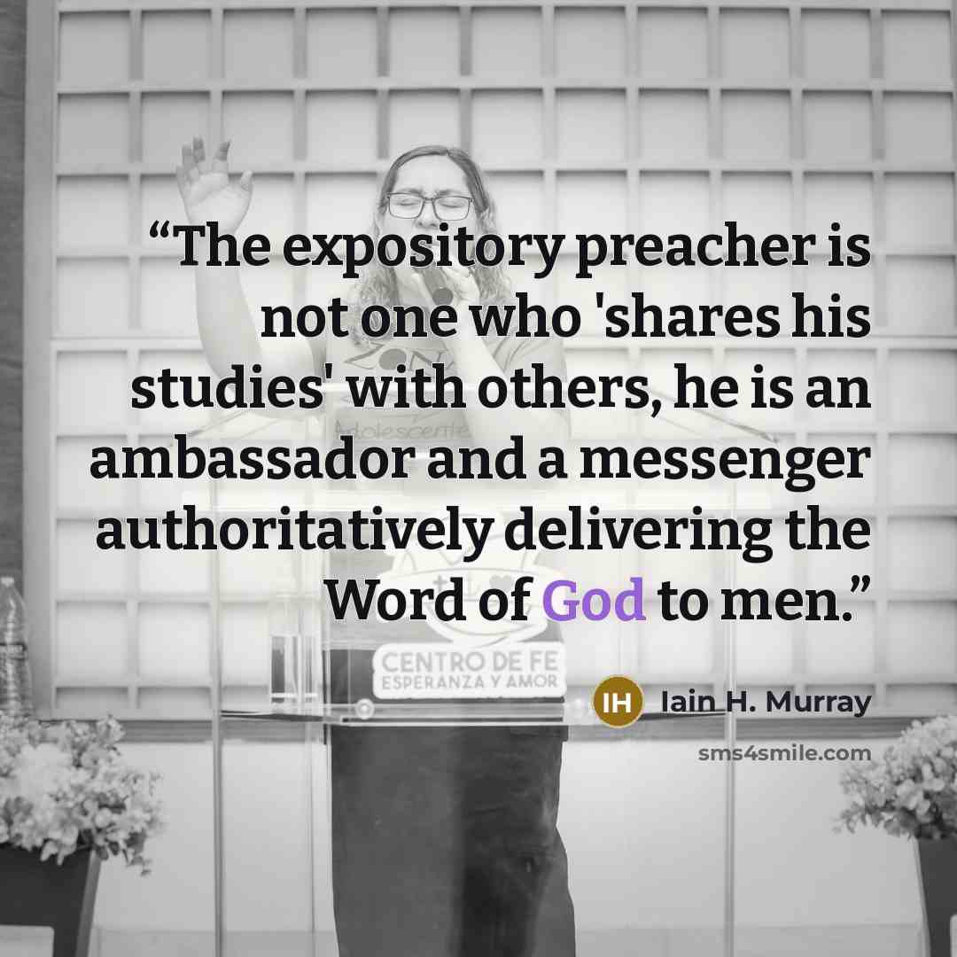 “The expository preacher is not one who 'shares his studies' with others, he is an ambassador and a messenger authoritatively delivering the Word of God to men.” quote by Iain H. Murray