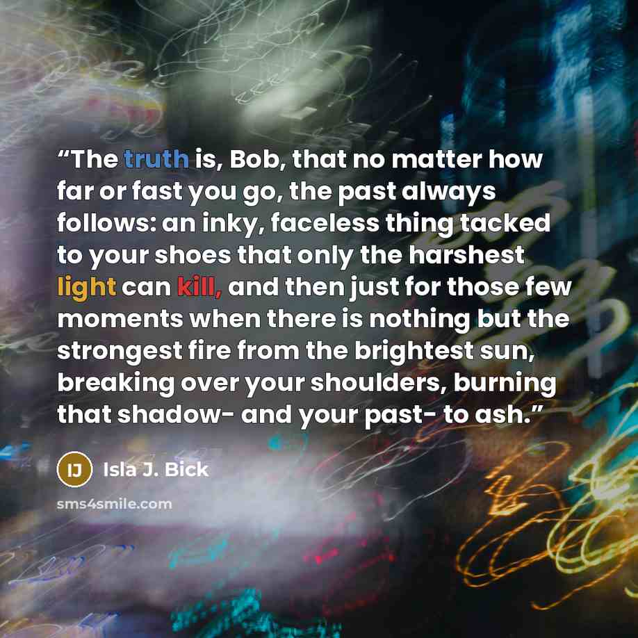 “The truth is, Bob, that no matter how far or fast you go, the past always follows: an inky, faceless thing tacked to your shoes that only the harshest light can kill, and then just for those few moments when there is nothing but the strongest fire from the brightest sun, breaking over your…” quote by Isla J. Bick