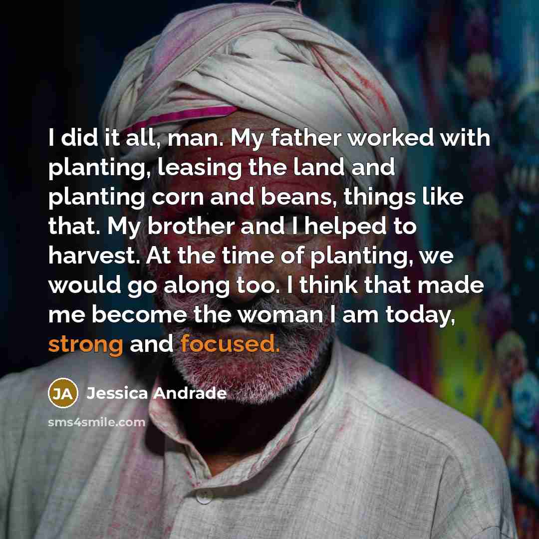 “I did it all, man. My father worked with planting, leasing the land and planting corn and beans, things like that. My brother and I helped to harvest. At the time of planting, we would go along too. I think that made me become the woman I am today, strong and focused.” quote by Jessica Andrade