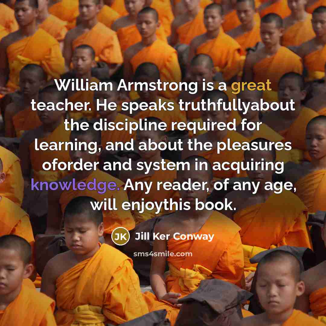 “William Armstrong is a great teacher. He speaks truthfullyabout the discipline required for learning, and about the pleasures oforder and system in acquiring knowledge. Any reader, of any age, will enjoythis book.” quote by Jill Ker Conway