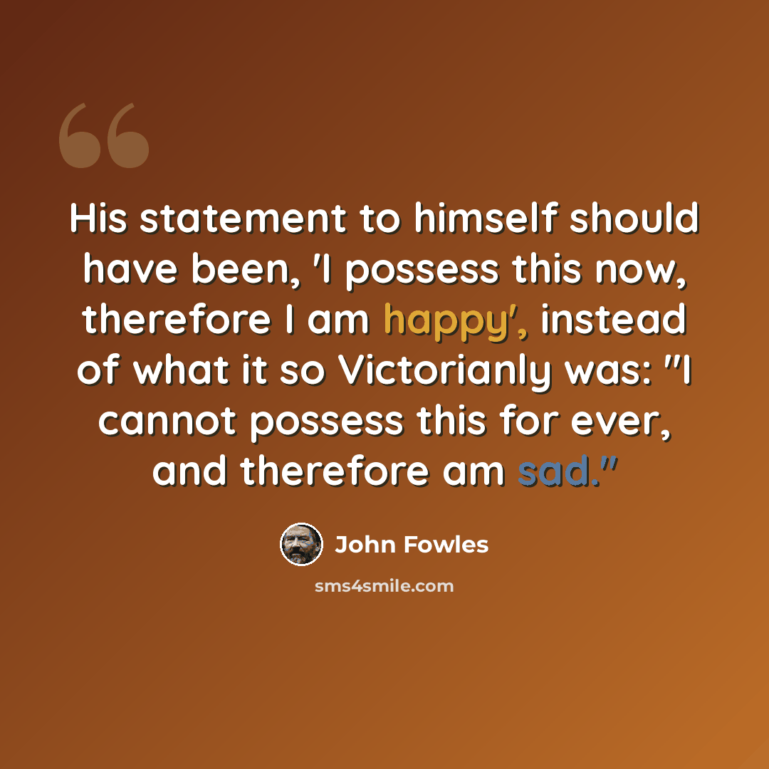 “His statement to himself should have been, 'I possess this now, therefore I am happy', instead of what it so Victorianly was: "I cannot possess this for ever, and therefore am sad."” quote by John Fowles