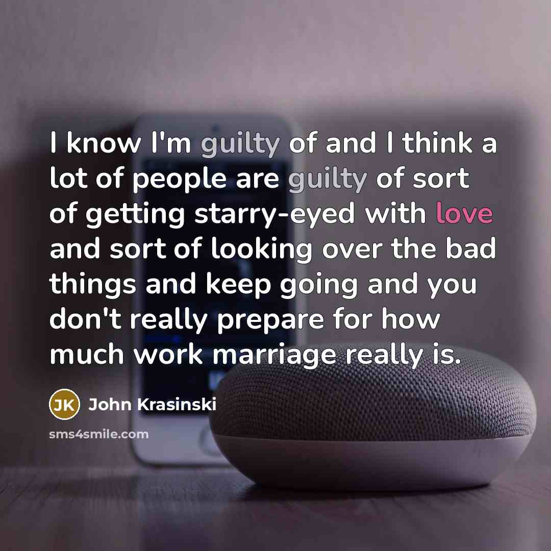 “I know I'm guilty of and I think a lot of people are guilty of sort of getting starry-eyed with love and sort of looking over the bad things and keep going and you don't really prepare for how much work marriage really is.” quote by John Krasinski