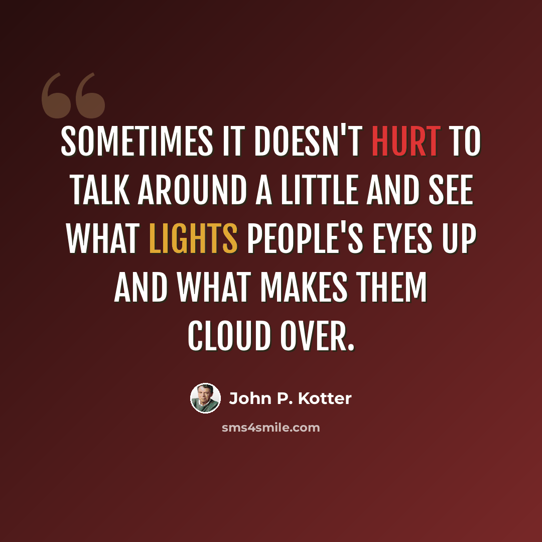 “Sometimes it doesn't hurt to talk around a little and see what lights people's eyes up and what makes them cloud over.” quote by John P. Kotter