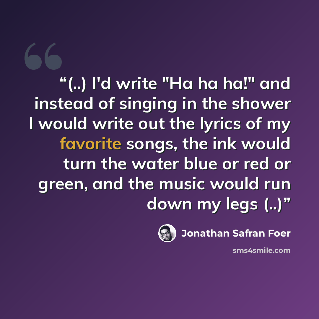 “(..) I'd write "Ha ha ha!" and instead of singing in the shower I would write out the lyrics of my favorite songs, the ink would turn the water blue or red or green, and the music would run down my legs (..)” quote by Jonathan Safran Foer