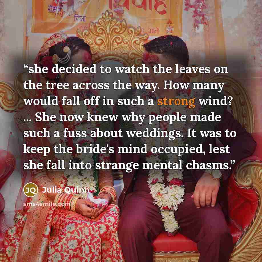 “she decided to watch the leaves on the tree across the way. How many would fall off in such a strong wind? ... She now knew why people made such a fuss about weddings. It was to keep the bride's mind occupied, lest she fall into strange mental chasms.” quote by Julia Quinn