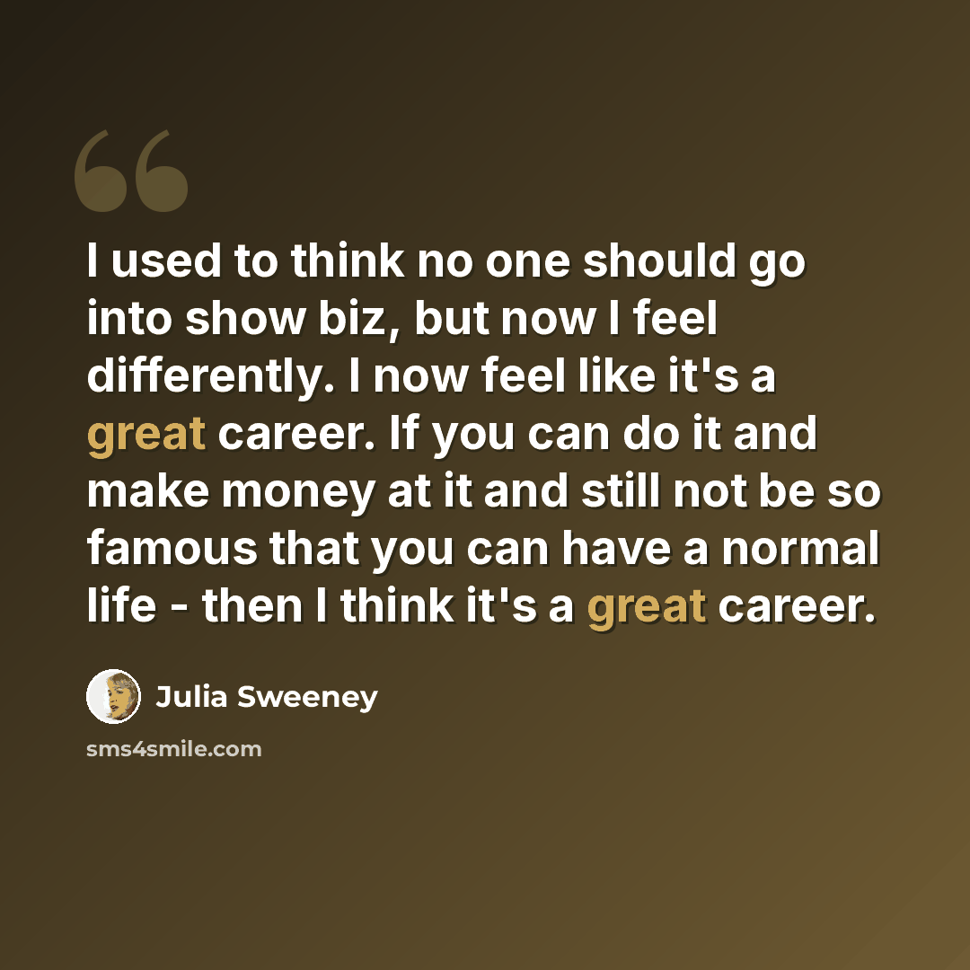 “I used to think no one should go into show biz, but now I feel differently. I now feel like it's a great career. If you can do it and make money at it and still not be so famous that you can have a normal life - then I think it's a great career.” quote by Julia Sweeney