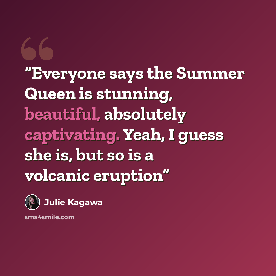 “Everyone says the Summer Queen is stunning, beautiful, absolutely captivating. Yeah, I guess she is, but so is a volcanic eruption” quote by Julie Kagawa