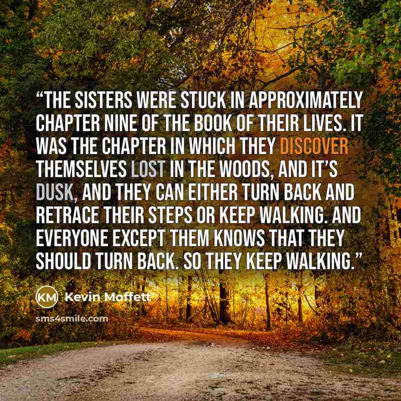 “The sisters were stuck in approximately chapter nine of the book of their lives. It was the chapter in which they discover themselves lost in the woods, and it’s dusk, and they can either turn back and retrace their steps or keep walking. And everyone except them knows that they should turn back…” quote by Kevin Moffett