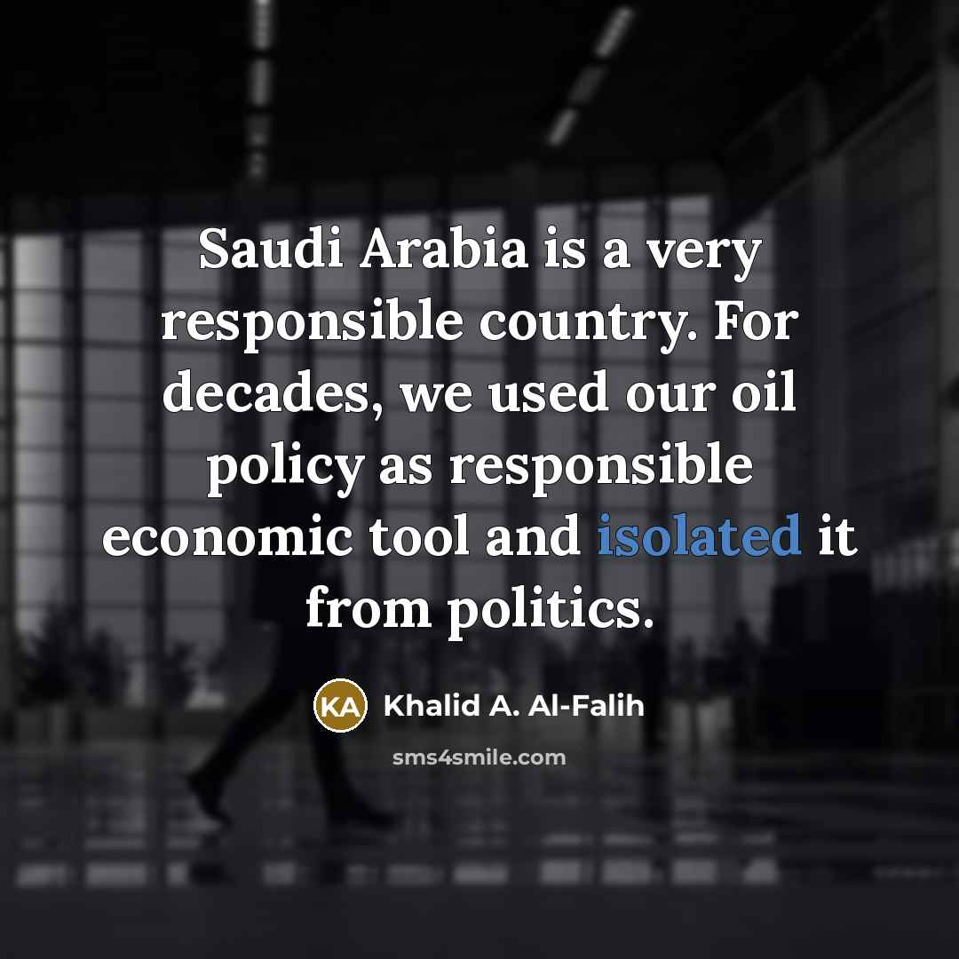 “Saudi Arabia is a very responsible country. For decades, we used our oil policy as responsible economic tool and isolated it from politics.” quote by Khalid A. Al-Falih