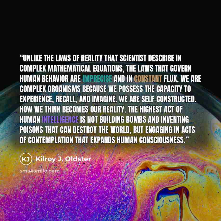 “Unlike the laws of reality that scientist describe in complex mathematical equations, the laws that govern human behavior are imprecise and in constant flux. We are complex organisms because we possess the capacity to experience, recall, and imagine. We are self-constructed. How we think becomes…” quote by Kilroy J. Oldster