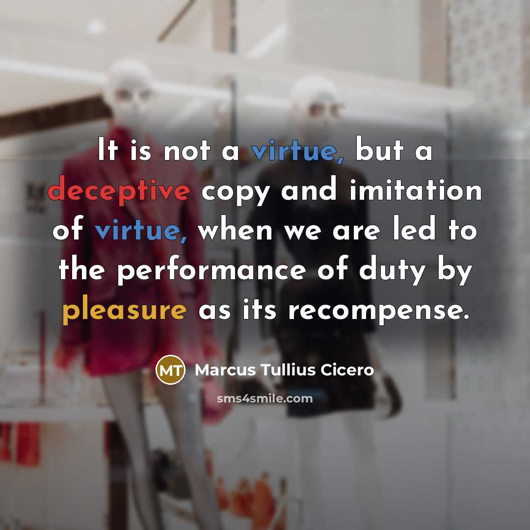 “It is not a virtue, but a deceptive copy and imitation of virtue, when we are led to the performance of duty by pleasure as its recompense.” quote by Marcus Tullius Cicero