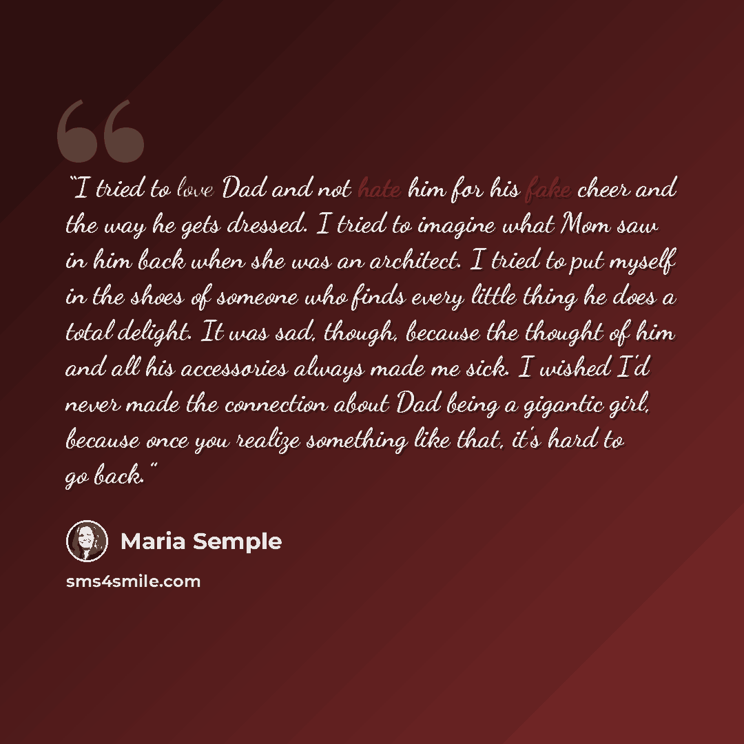 “I tried to love Dad and not hate him for his fake cheer and the way he gets dressed. I tried to imagine what Mom saw in him back when she was an architect. I tried to put myself in the shoes of someone who finds every little thing he does a total delight. It was sad, though, because the thought of…” quote by Maria Semple