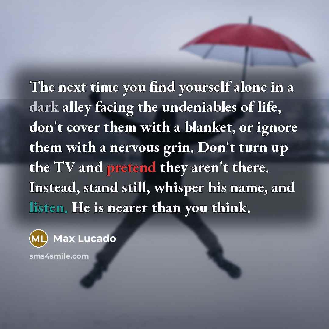 “The next time you find yourself alone in a dark alley facing the undeniables of life, don't cover them with a blanket, or ignore them with a nervous grin. Don't turn up the TV and pretend they aren't there. Instead, stand still, whisper his name, and listen. He is nearer than you think.” quote by Max Lucado
