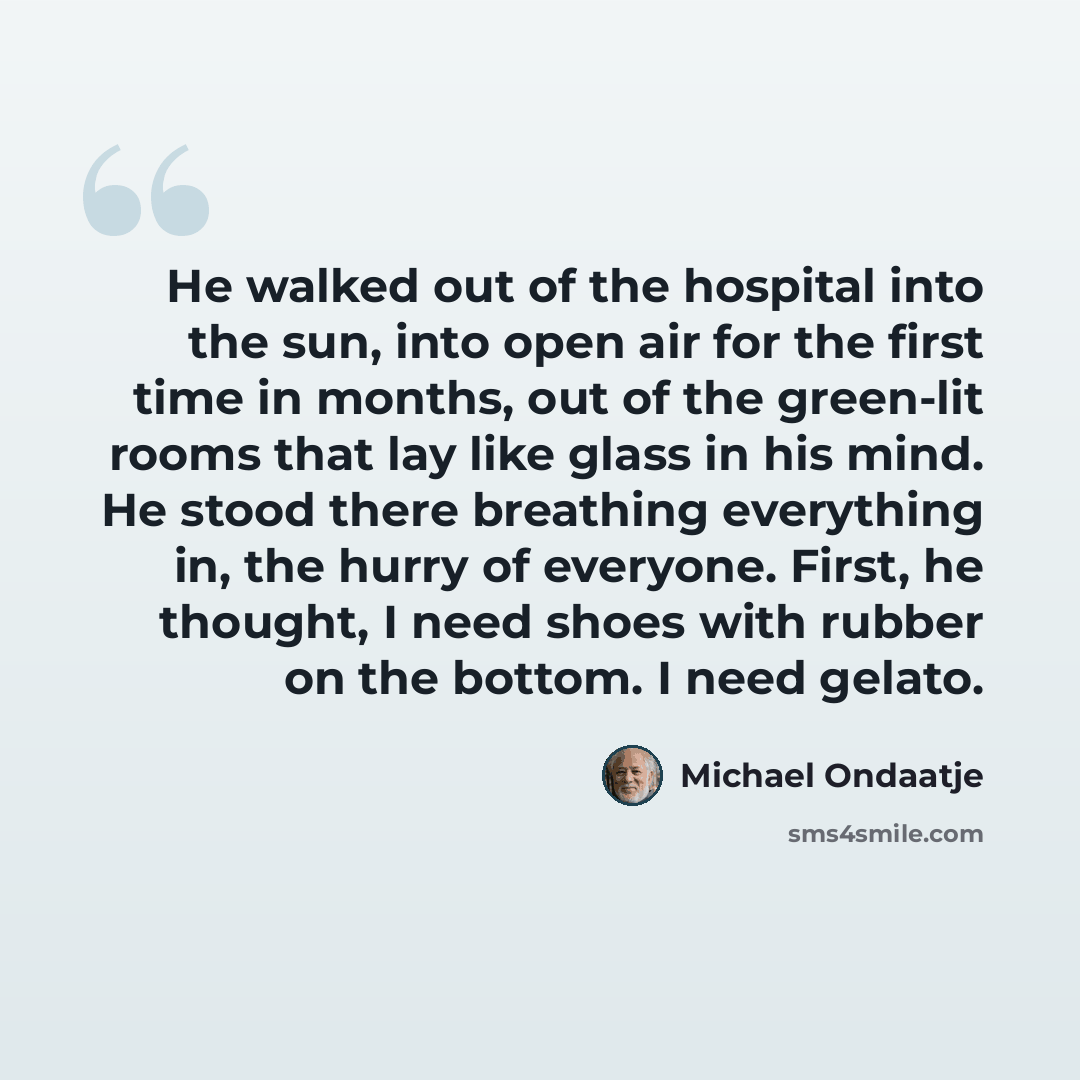 “He walked out of the hospital into the sun, into open air for the first time in months, out of the green-lit rooms that lay like glass in his mind. He stood there breathing everything in, the hurry of everyone. First, he thought, I need shoes with rubber on the bottom. I need gelato.” quote by Michael Ondaatje