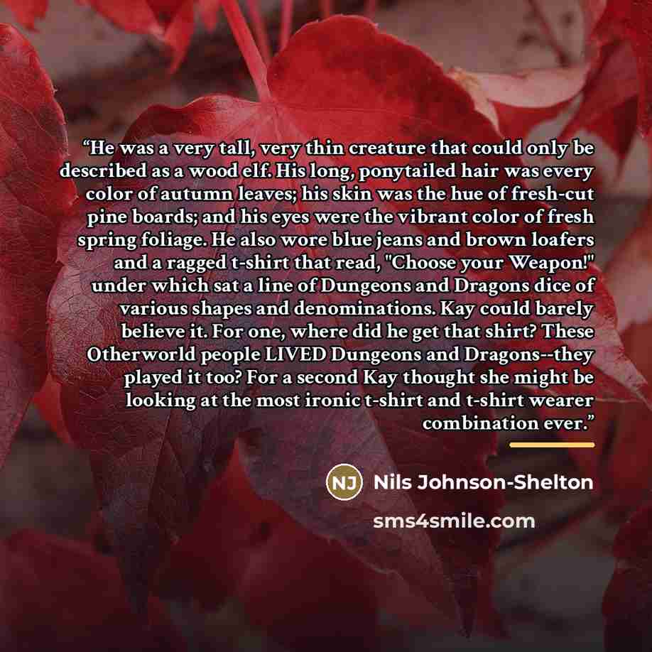 “He was a very tall, very thin creature that could only be described as a wood elf. His long, ponytailed hair was every color of autumn leaves; his skin was the hue of fresh-cut pine boards; and his eyes were the vibrant color of fresh spring foliage. He also wore blue jeans and brown loafers and a…” quote by Nils Johnson-Shelton