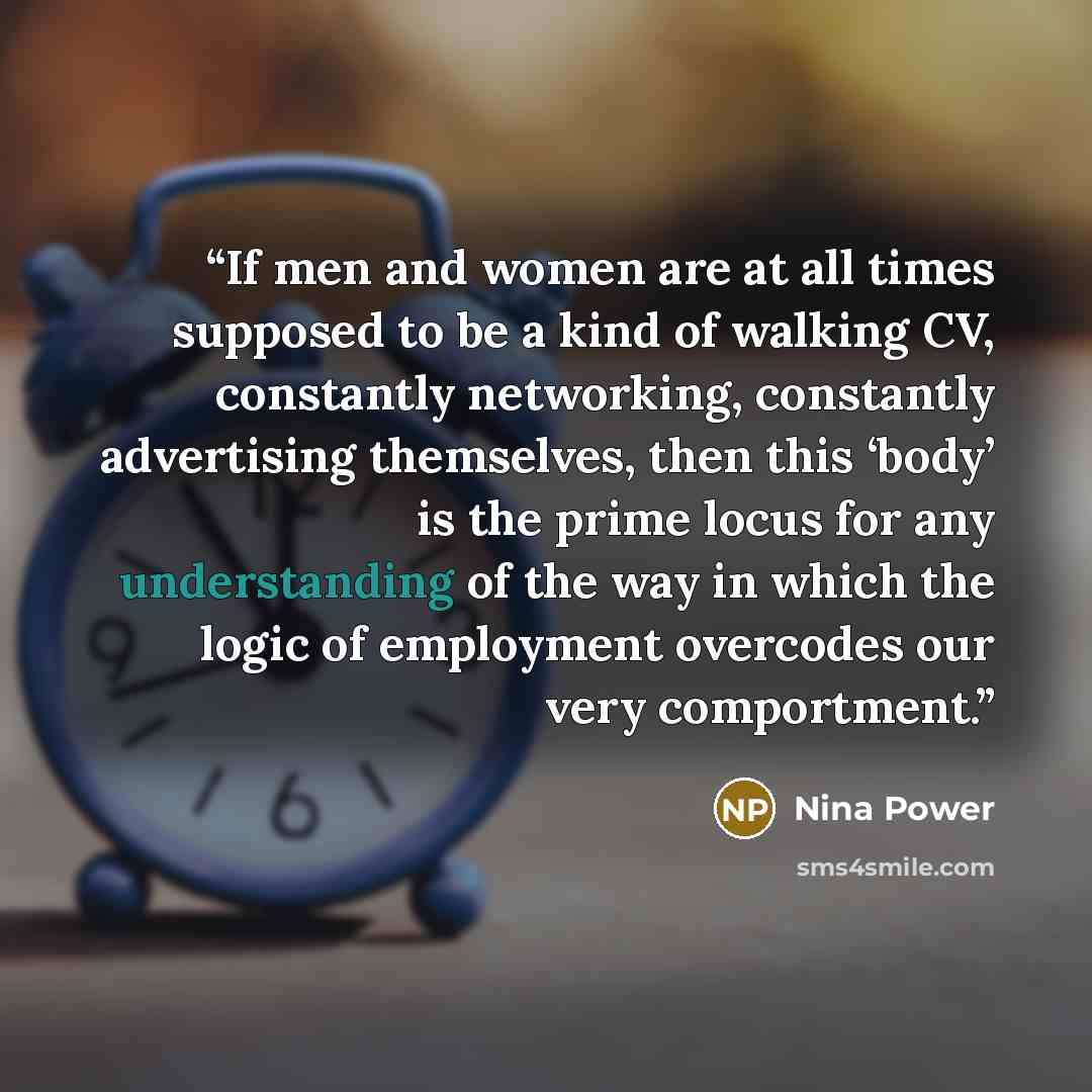 “If men and women are at all times supposed to be a kind of walking CV, constantly networking, constantly advertising themselves, then this ‘body’ is the prime locus for any understanding of the way in which the logic of employment overcodes our very comportment.” quote by Nina Power