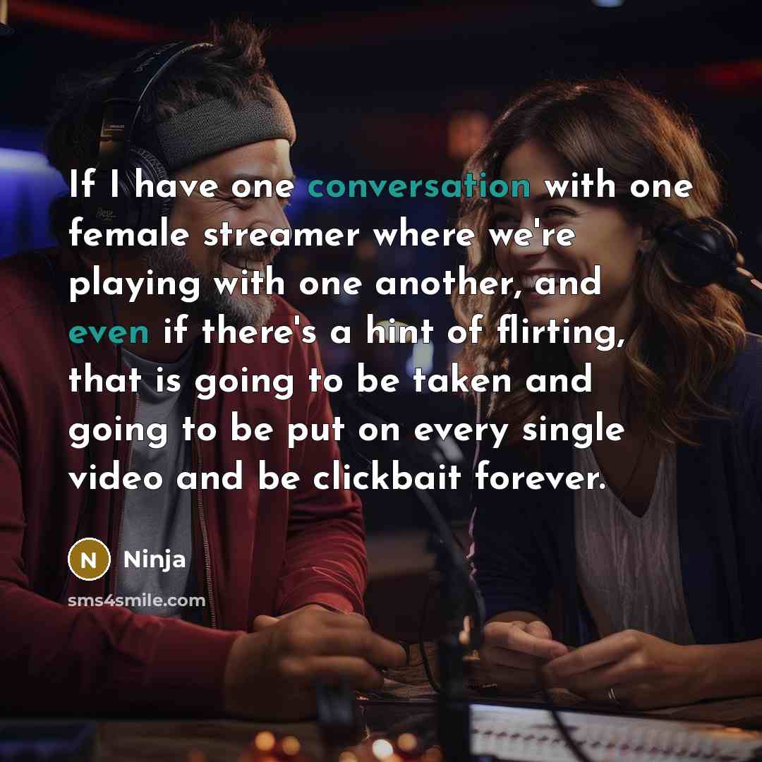 “If I have one conversation with one female streamer where we're playing with one another, and even if there's a hint of flirting, that is going to be taken and going to be put on every single video and be clickbait forever.” quote by Ninja
