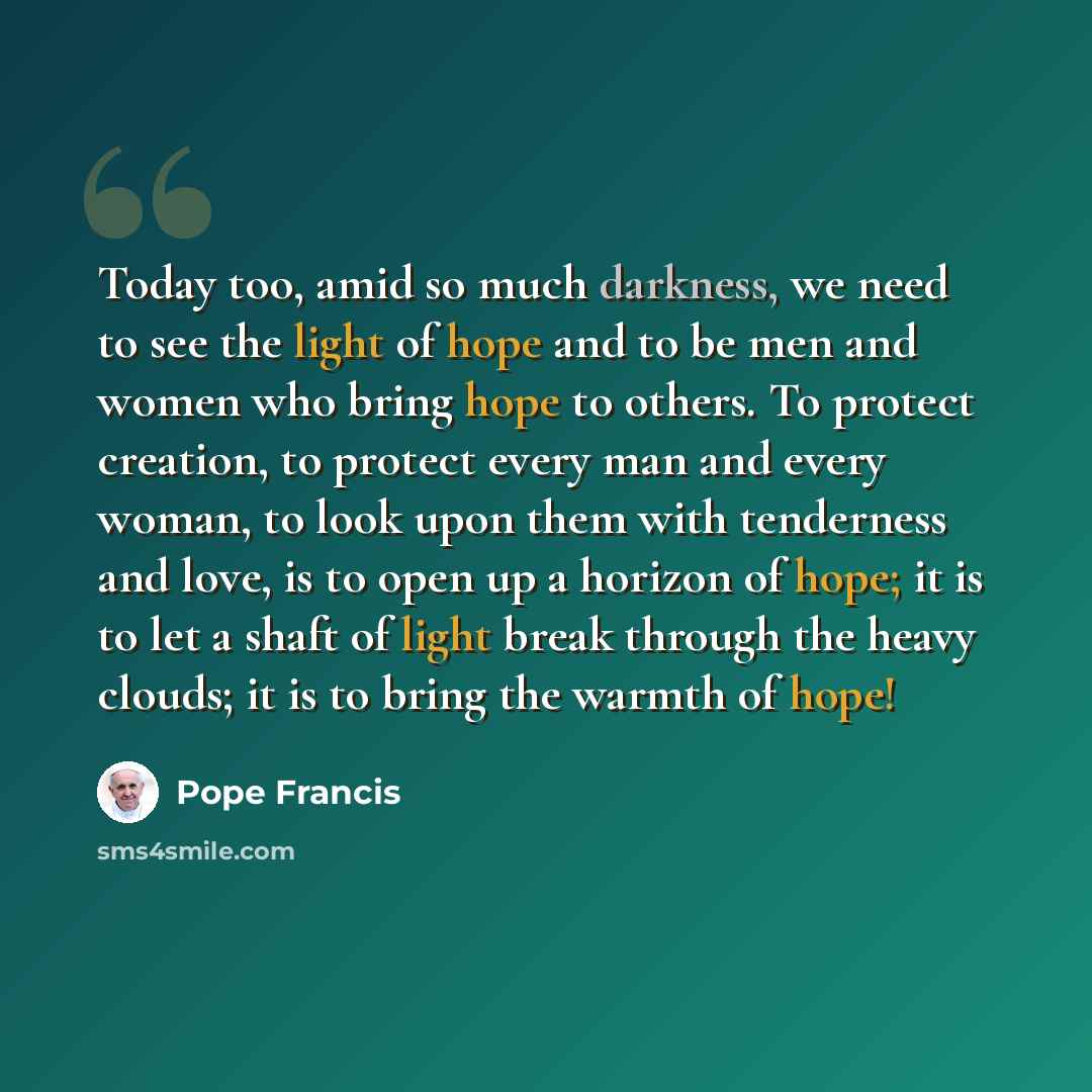 “Today too, amid so much darkness, we need to see the light of hope and to be men and women who bring hope to others. To protect creation, to protect every man and every woman, to look upon them with tenderness and love, is to open up a horizon of hope; it is to let a shaft of light break through…” quote by Pope Francis