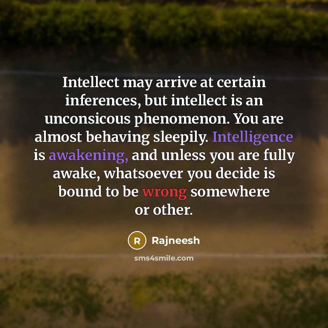 “Intellect may arrive at certain inferences, but intellect is an unconsicous phenomenon. You are almost behaving sleepily. Intelligence is awakening, and unless you are fully awake, whatsoever you decide is bound to be wrong somewhere or other.” quote by Rajneesh