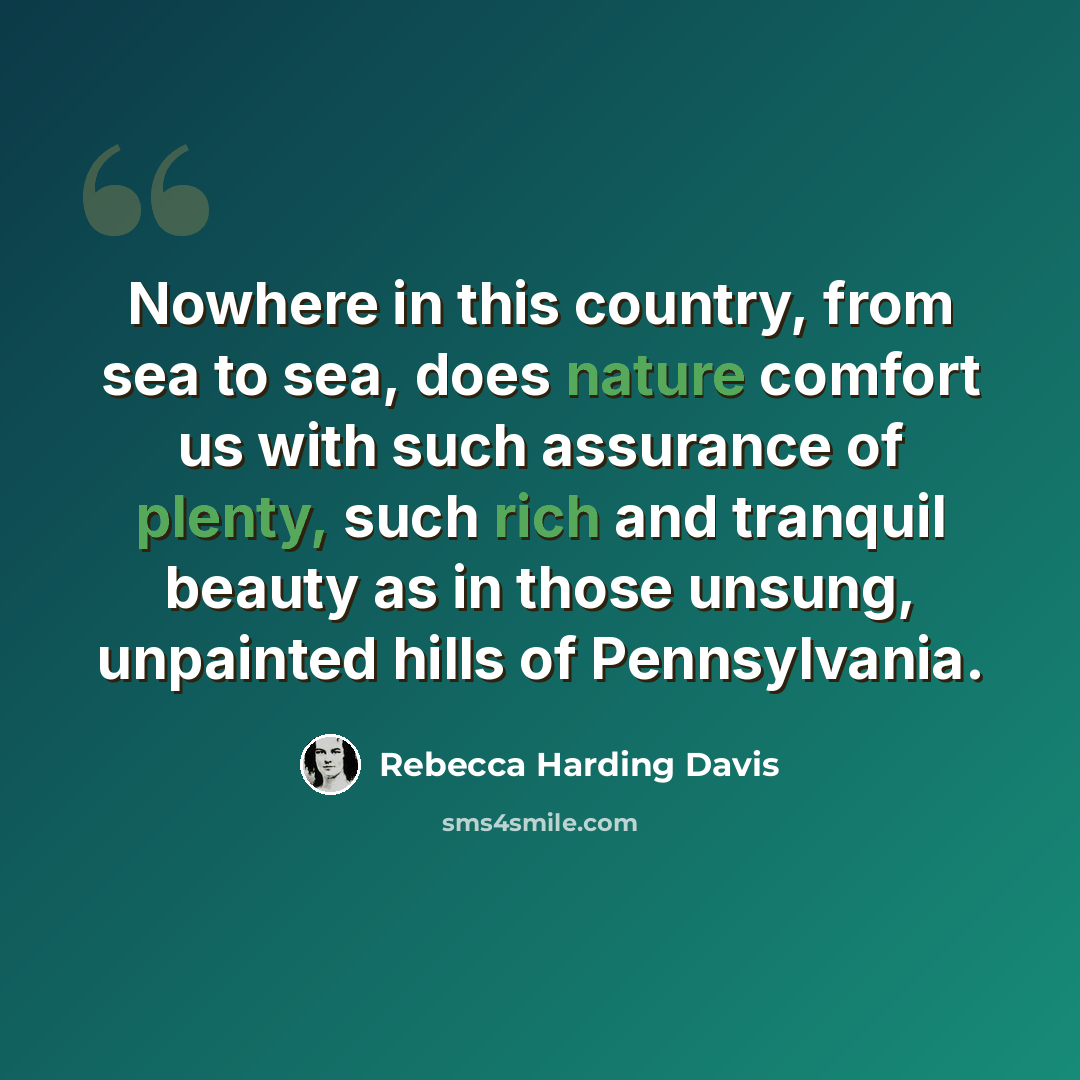 “Nowhere in this country, from sea to sea, does nature comfort us with such assurance of plenty, such rich and tranquil beauty as in those unsung, unpainted hills of Pennsylvania.” quote by Rebecca Harding Davis
