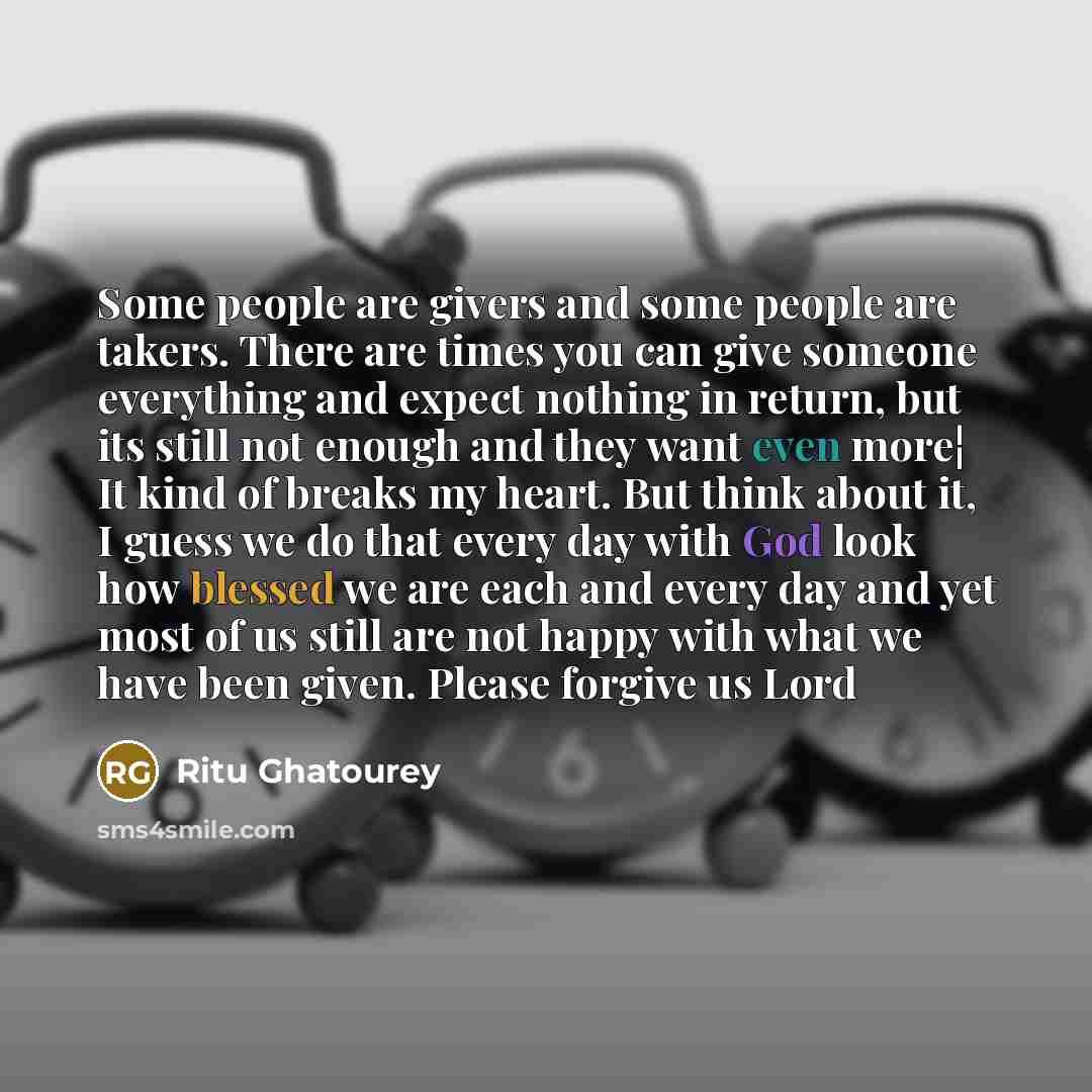 “Some people are givers and some people are takers. There are times you can give someone everything and expect nothing in return, but its still not enough and they want even more¦ It kind of breaks my heart. But think about it, I guess we do that every day with God look how blessed we are each and…” quote by Ritu Ghatourey
