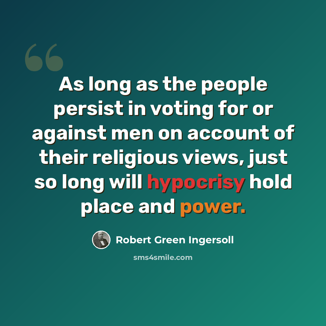 “As long as the people persist in voting for or against men on account of their religious views, just so long will hypocrisy hold place and power.” quote by Robert Green Ingersoll