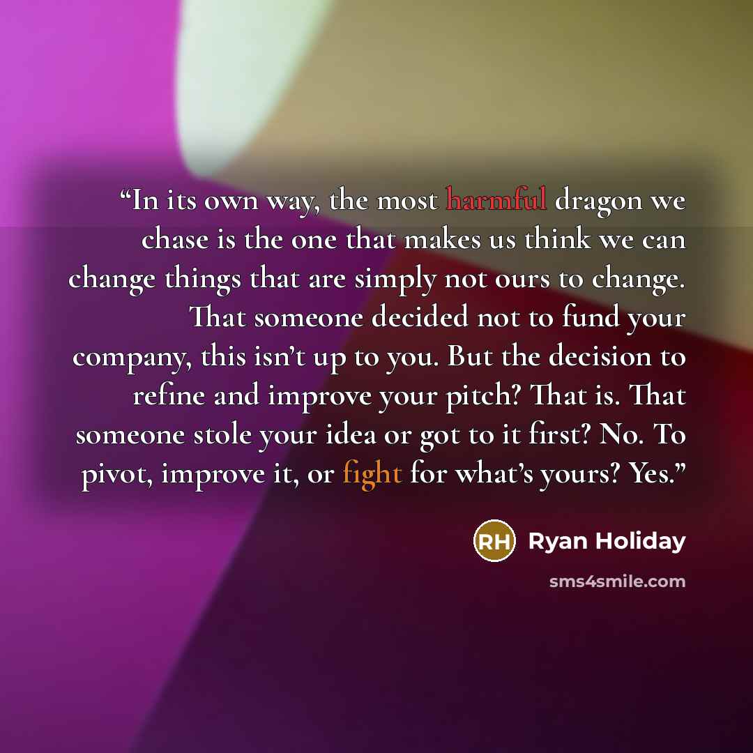 “In its own way, the most harmful dragon we chase is the one that makes us think we can change things that are simply not ours to change. That someone decided not to fund your company, this isn’t up to you. But the decision to refine and improve your pitch? That is. That someone stole your idea or…” quote by Ryan Holiday