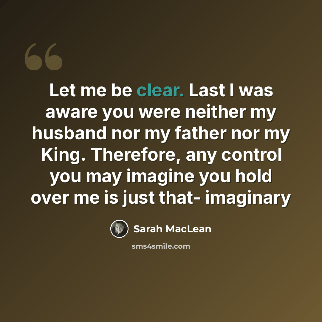 “Let me be clear. Last I was aware you were neither my husband nor my father nor my King. Therefore, any control you may imagine you hold over me is just that- imaginary” quote by Sarah MacLean