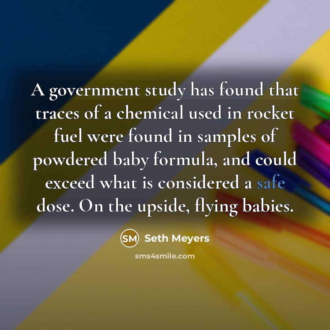 “A government study has found that traces of a chemical used in rocket fuel were found in samples of powdered baby formula, and could exceed what is considered a safe dose. On the upside, flying babies.” quote by Seth Meyers