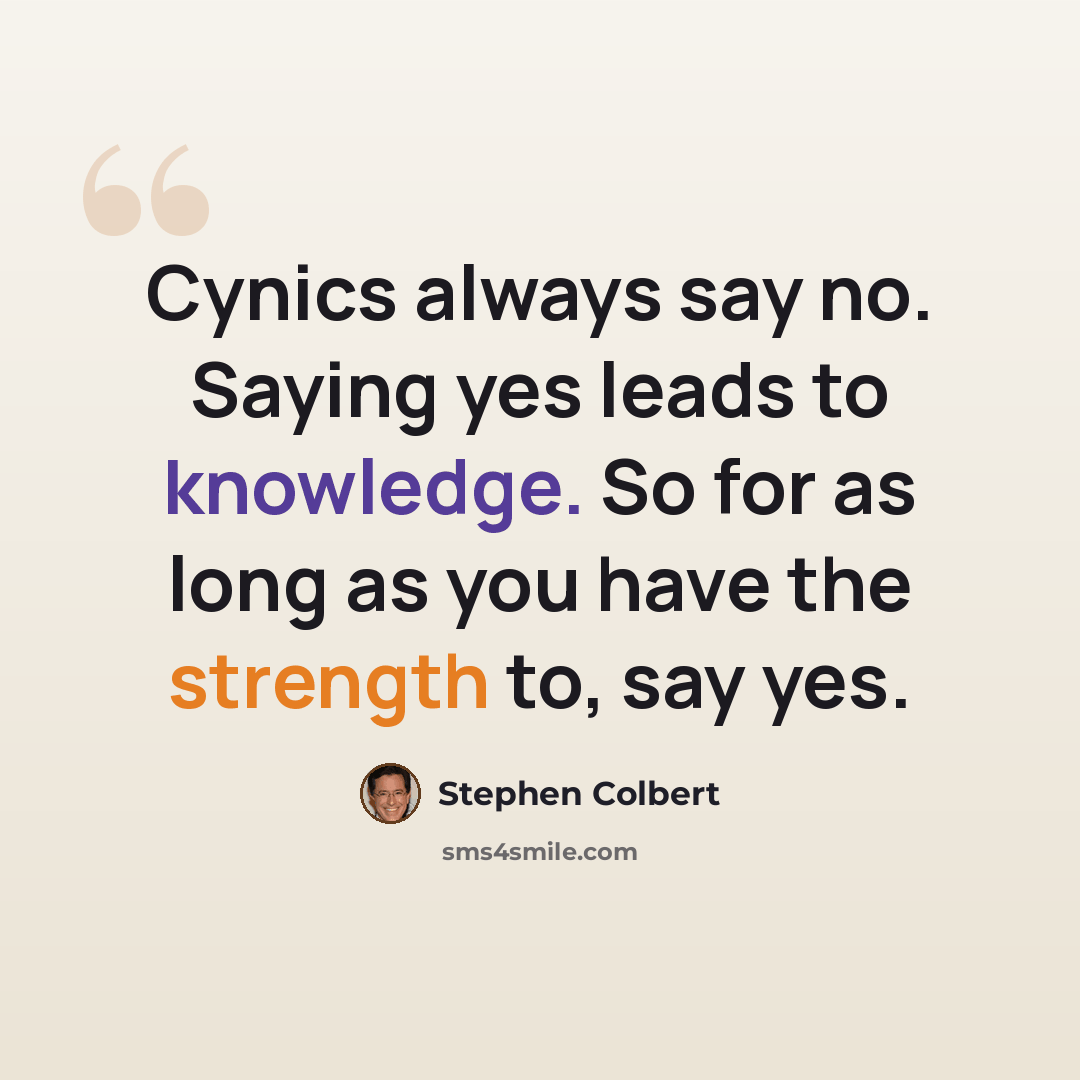“Cynics always say no. Saying yes leads to knowledge. So for as long as you have the strength to, say yes.” quote by Stephen Colbert