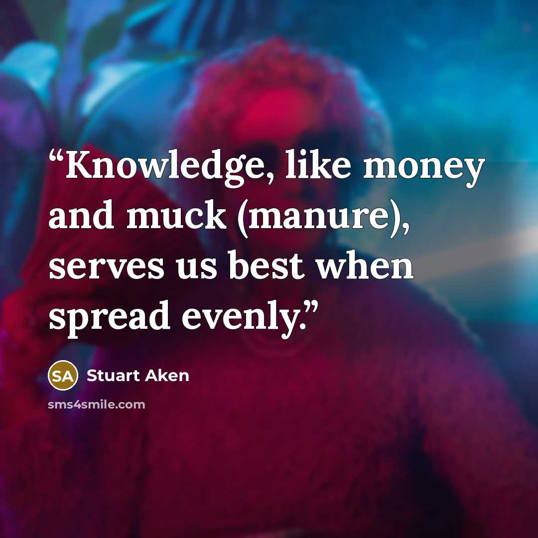 “Knowledge, like money and muck (manure), serves us best when spread evenly.” quote by Stuart Aken