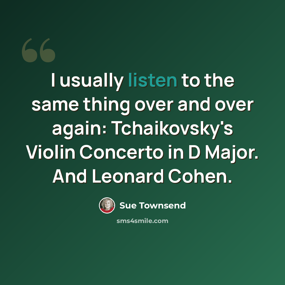 “I usually listen to the same thing over and over again: Tchaikovsky's Violin Concerto in D Major. And Leonard Cohen.” quote by Sue Townsend