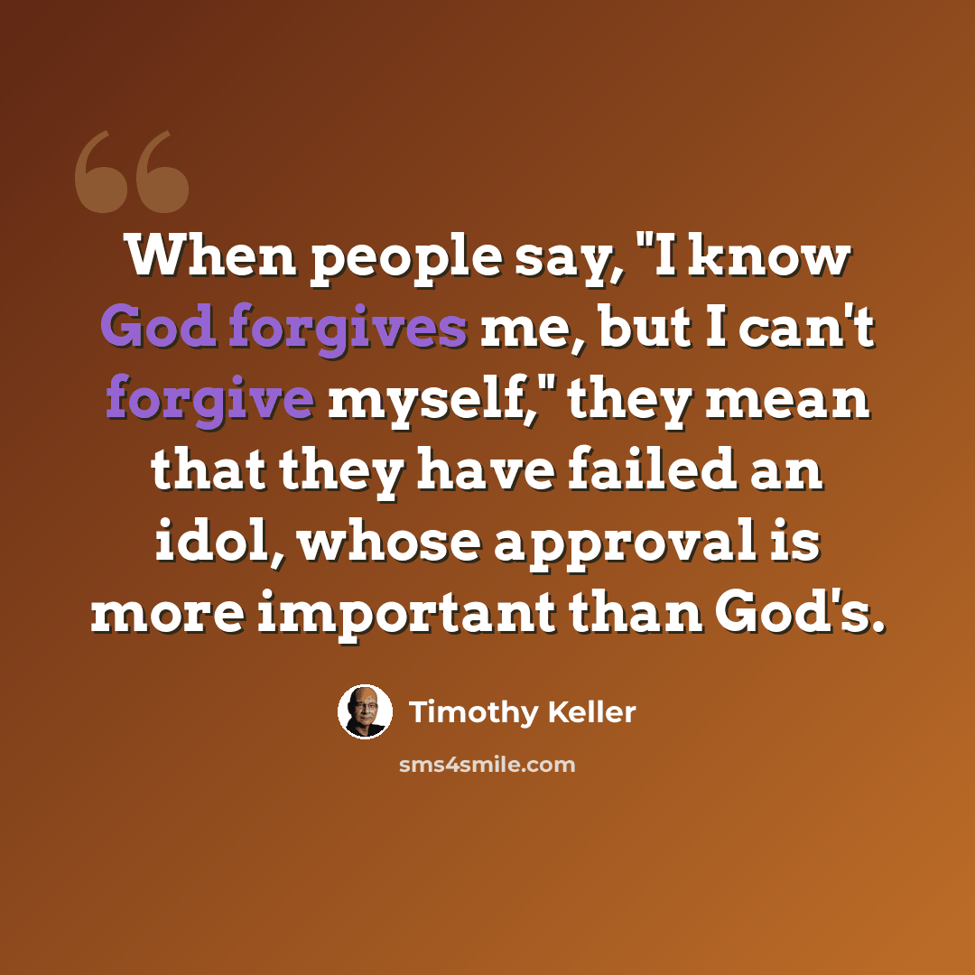 “When people say, "I know God forgives me, but I can't forgive myself," they mean that they have failed an idol, whose approval is more important than God's.” quote by Timothy Keller