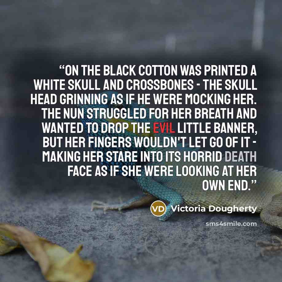 “On the black cotton was printed a white skull and crossbones - the skull head grinning as if he were mocking her. The nun struggled for her breath and wanted to drop the evil little banner, but her fingers wouldn't let go of it - making her stare into its horrid death face as if she were looking…” quote by Victoria Dougherty
