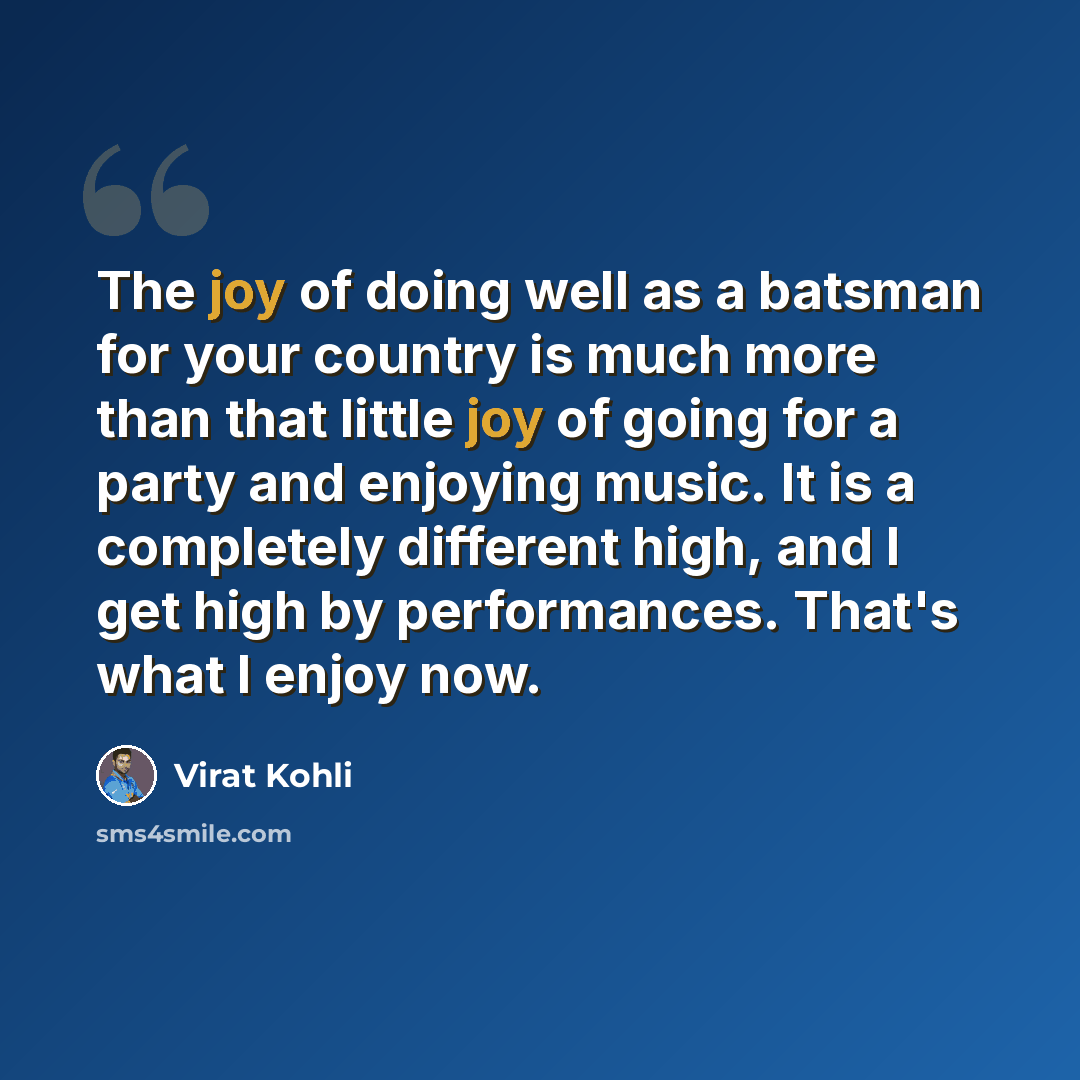 “The joy of doing well as a batsman for your country is much more than that little joy of going for a party and enjoying music. It is a completely different high, and I get high by performances. That's what I enjoy now.” quote by Virat Kohli