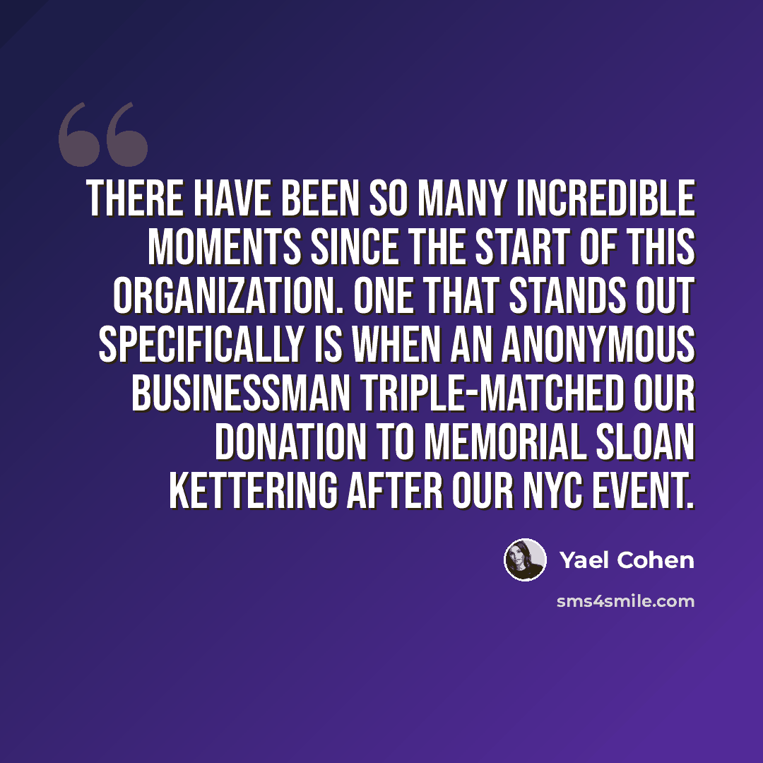 “There have been so many incredible moments since the start of this organization. One that stands out specifically is when an anonymous businessman triple-matched our donation to Memorial Sloan Kettering after our NYC event.” quote by Yael Cohen