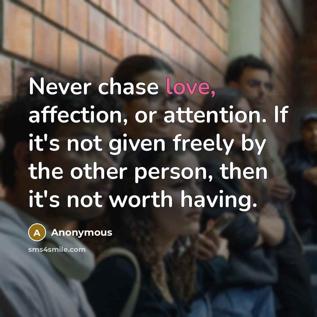 “Never chase love, affection, or attention. If it's not given freely by the other person, then it's not worth having.” quote by Anonymous