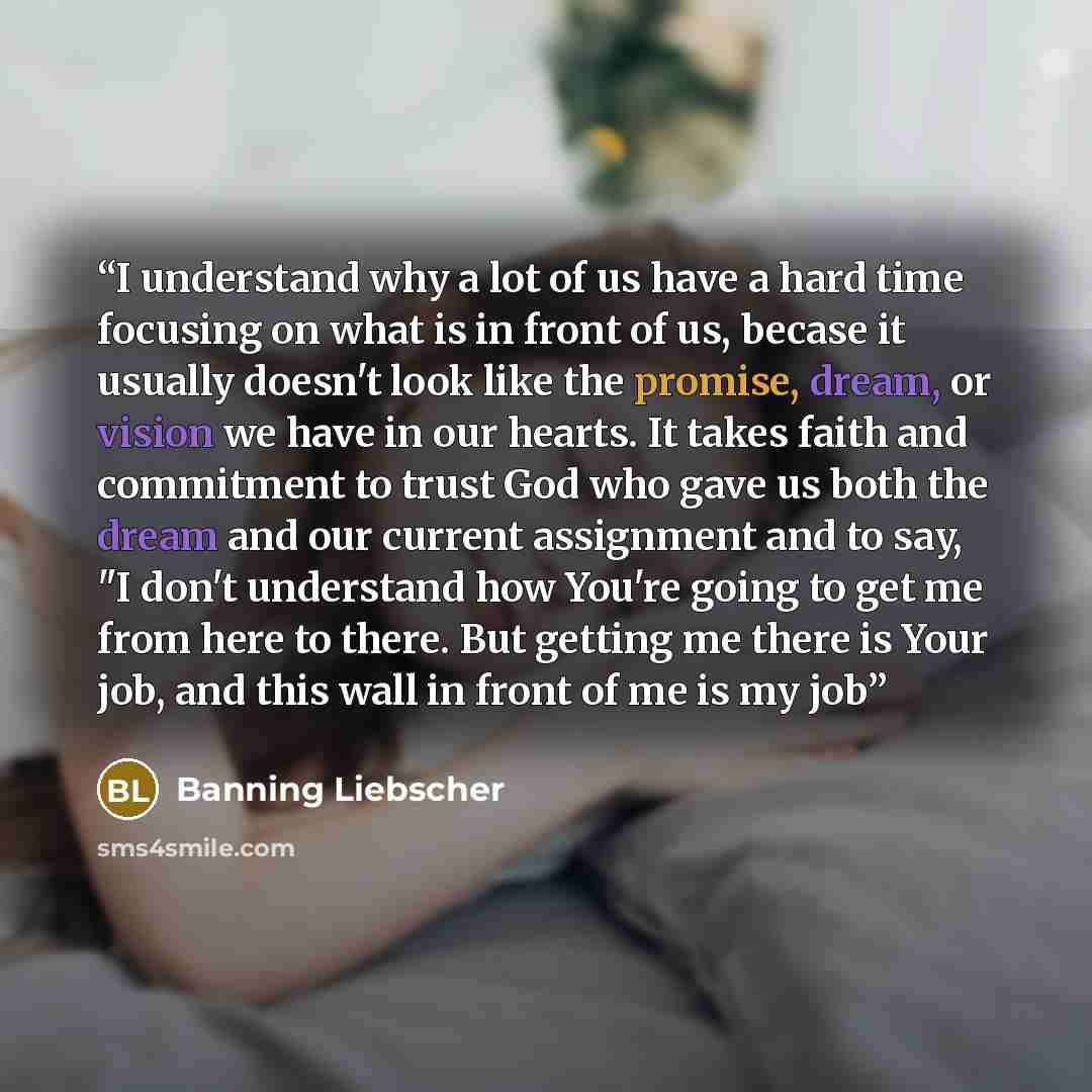 “I understand why a lot of us have a hard time focusing on what is in front of us, becase it usually doesn't look like the promise, dream, or vision we have in our hearts. It takes faith and commitment to trust God who gave us both the dream and our current assignment and to say, "I don't…” quote by Banning Liebscher