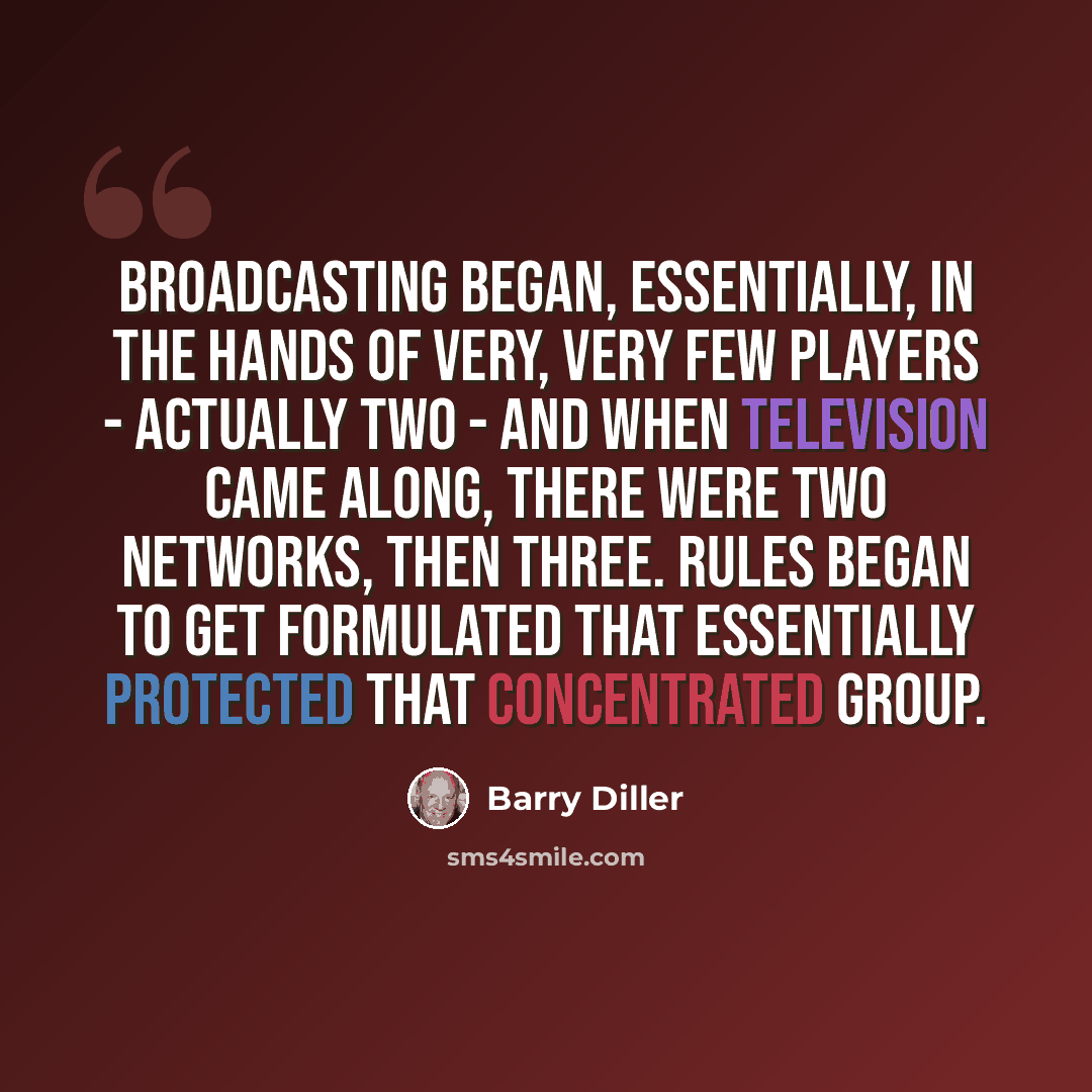 “Broadcasting began, essentially, in the hands of very, very few players - actually two - and when television came along, there were two networks, then three. Rules began to get formulated that essentially protected that concentrated group.” quote by Barry Diller
