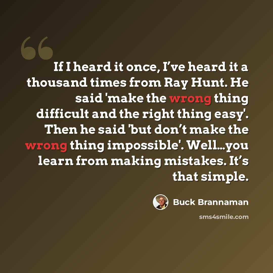 “If I heard it once, I’ve heard it a thousand times from Ray Hunt. He said 'make the wrong thing difficult and the right thing easy'. Then he said 'but don’t make the wrong thing impossible'. Well…you learn from making mistakes. It’s that simple.” quote by Buck Brannaman
