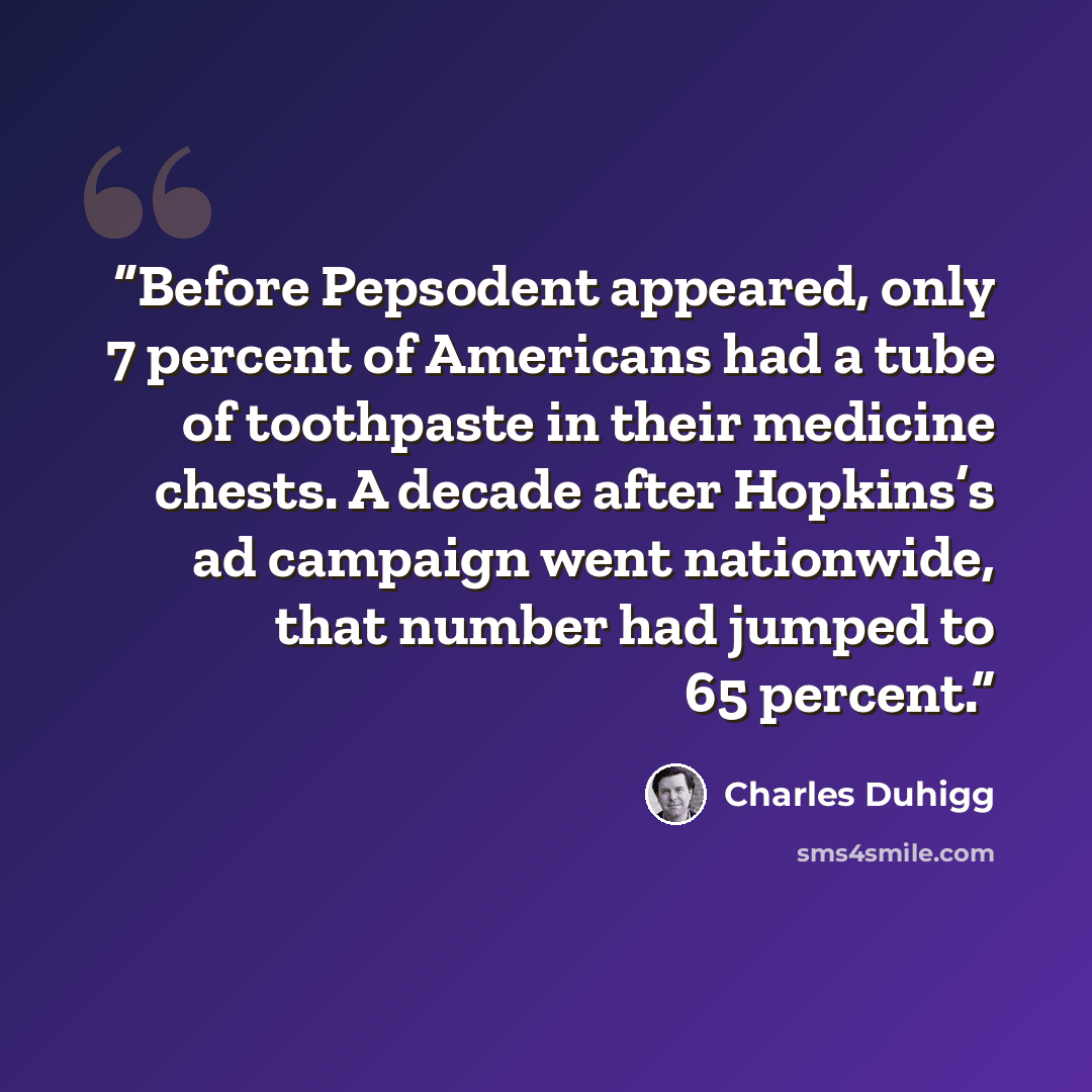 “Before Pepsodent appeared, only 7 percent of Americans had a tube of toothpaste in their medicine chests. A decade after Hopkins’s ad campaign went nationwide, that number had jumped to 65 percent.” quote by Charles Duhigg