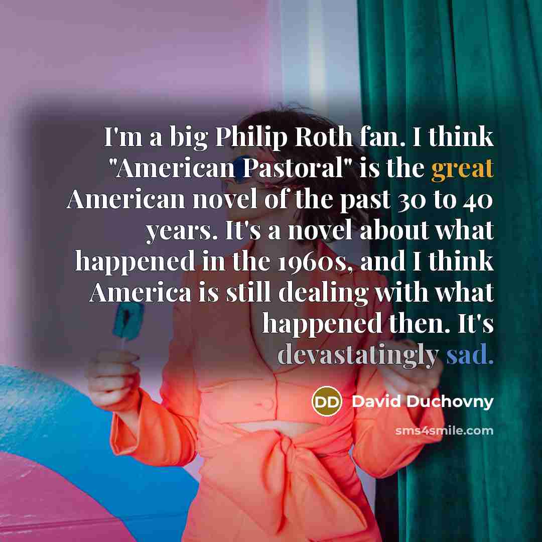 “I'm a big Philip Roth fan. I think "American Pastoral" is the great American novel of the past 30 to 40 years. It's a novel about what happened in the 1960s, and I think America is still dealing with what happened then. It's devastatingly sad.” quote by David Duchovny